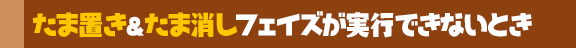 たま置き＆たま消しフェイズが実行できないとき